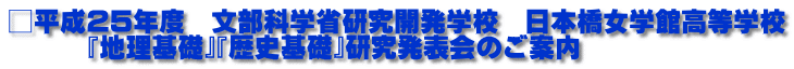 □平成25年度　文部科学省研究開発学校　日本橋女学館高等学校 　　　『地理基礎』『歴史基礎』研究発表会のご案内